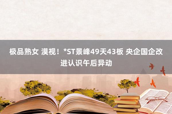 极品熟女 漠视！*ST景峰49天43板 央企国企改进认识午后异动