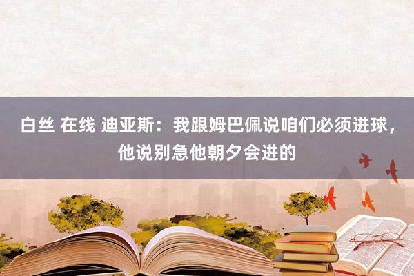 白丝 在线 迪亚斯：我跟姆巴佩说咱们必须进球，他说别急他朝夕会进的
