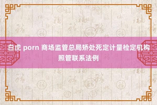 白虎 porn 商场监管总局矫处死定计量检定机构照管联系法例