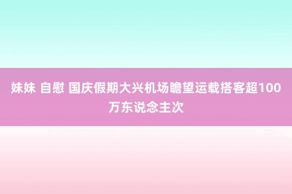 妹妹 自慰 国庆假期大兴机场瞻望运载搭客超100万东说念主次