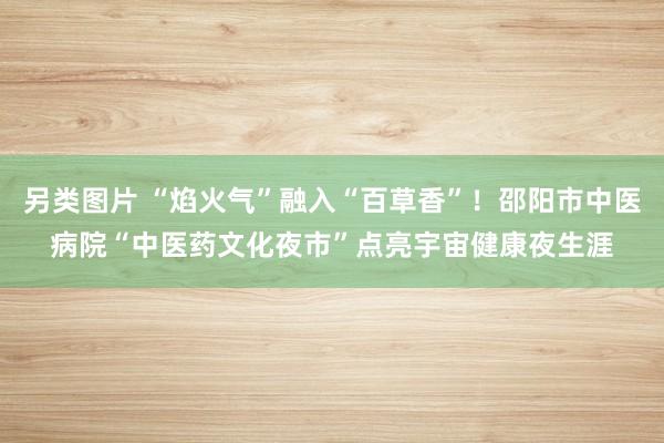 另类图片 “焰火气”融入“百草香”！邵阳市中医病院“中医药文化夜市”点亮宇宙健康夜生涯