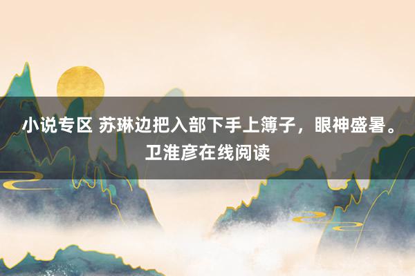 小说专区 苏琳边把入部下手上簿子，眼神盛暑。卫淮彦在线阅读