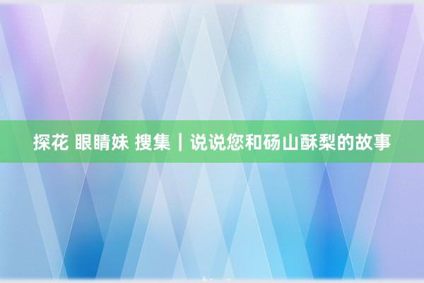 探花 眼睛妹 搜集｜说说您和砀山酥梨的故事