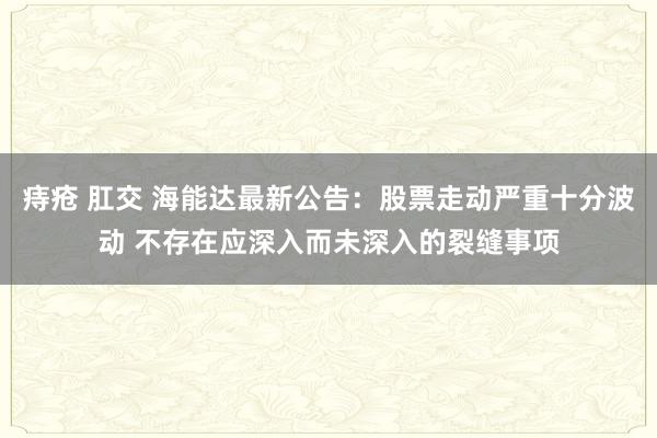 痔疮 肛交 海能达最新公告：股票走动严重十分波动 不存在应深入而未深入的裂缝事项