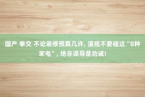 国产 拳交 不论装修预算几许, 漠视不要碰这“8种家电”, 绝非误导是劝诫!