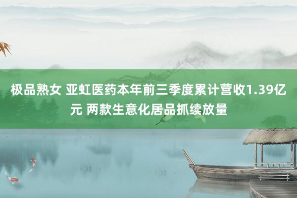 极品熟女 亚虹医药本年前三季度累计营收1.39亿元 两款生意化居品抓续放量