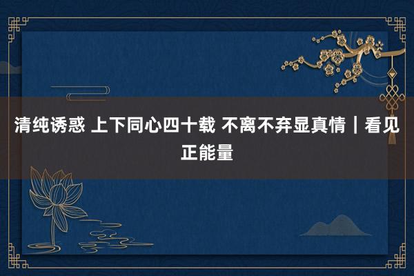 清纯诱惑 上下同心四十载 不离不弃显真情｜看见正能量