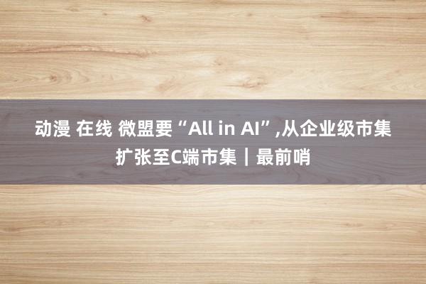 动漫 在线 微盟要“All in AI”,从企业级市集扩张至C端市集｜最前哨