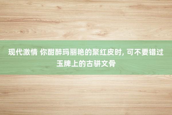现代激情 你酣醉玛丽艳的聚红皮时, 可不要错过玉牌上的古骈文骨