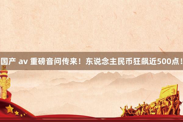 国产 av 重磅音问传来！东说念主民币狂飙近500点！