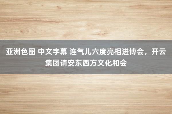 亚洲色图 中文字幕 连气儿六度亮相进博会，开云集团请安东西方文化和会