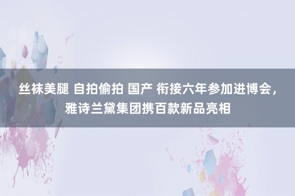 丝袜美腿 自拍偷拍 国产 衔接六年参加进博会，雅诗兰黛集团携百款新品亮相
