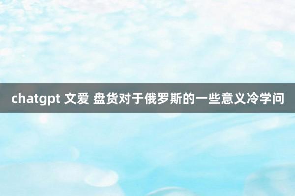 chatgpt 文爱 盘货对于俄罗斯的一些意义冷学问