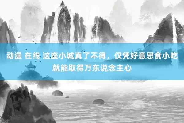 动漫 在线 这座小城真了不得，仅凭好意思食小吃就能取得万东说念主心
