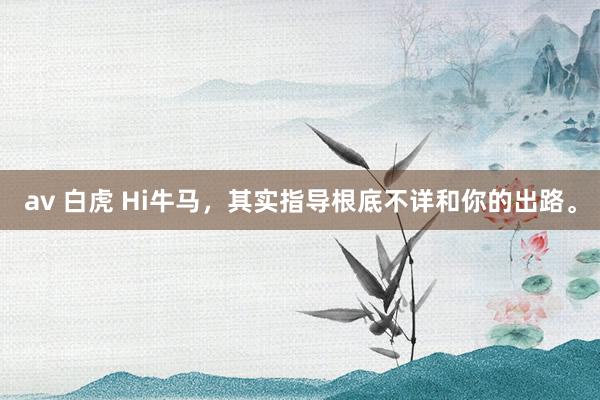 av 白虎 Hi牛马，其实指导根底不详和你的出路。
