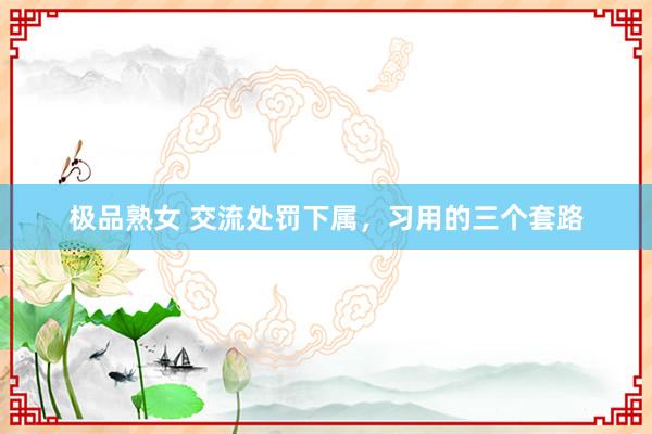 极品熟女 交流处罚下属，习用的三个套路