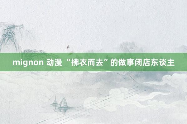 mignon 动漫 “拂衣而去”的做事闭店东谈主