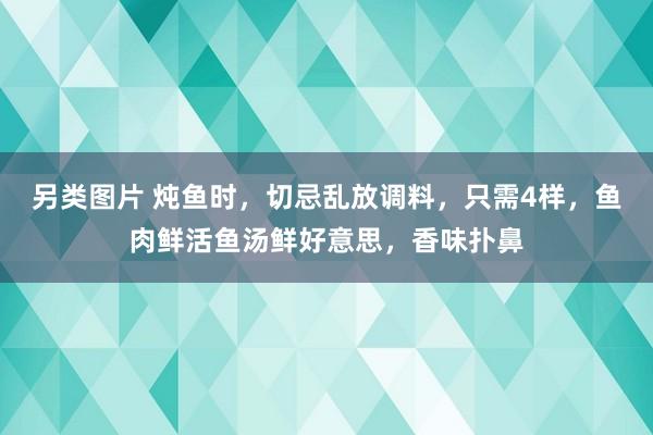 另类图片 炖鱼时，切忌乱放调料，只需4样，鱼肉鲜活鱼汤鲜好意思，香味扑鼻