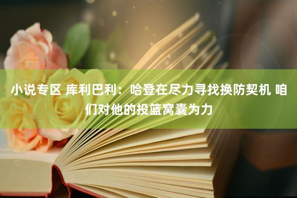 小说专区 库利巴利：哈登在尽力寻找换防契机 咱们对他的投篮窝囊为力
