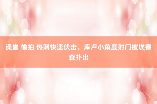 澡堂 偷拍 热刺快速伏击，库卢小角度射门被埃德森扑出