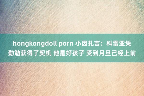 hongkongdoll porn 小因扎吉：科雷亚凭勤勉获得了契机 他是好孩子 受到月旦已经上前
