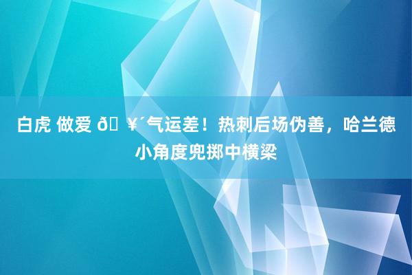 白虎 做爱 🥴气运差！热刺后场伪善，哈兰德小角度兜掷中横梁