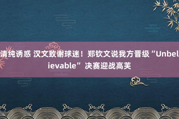 清纯诱惑 汉文致谢球迷！郑钦文说我方晋级“Unbelievable” 决赛迎战高芙