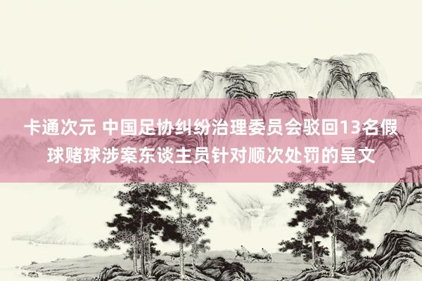 卡通次元 中国足协纠纷治理委员会驳回13名假球赌球涉案东谈主员针对顺次处罚的呈文