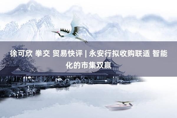 徐可欣 拳交 贸易快评 | 永安行拟收购联适 智能化的市集双赢