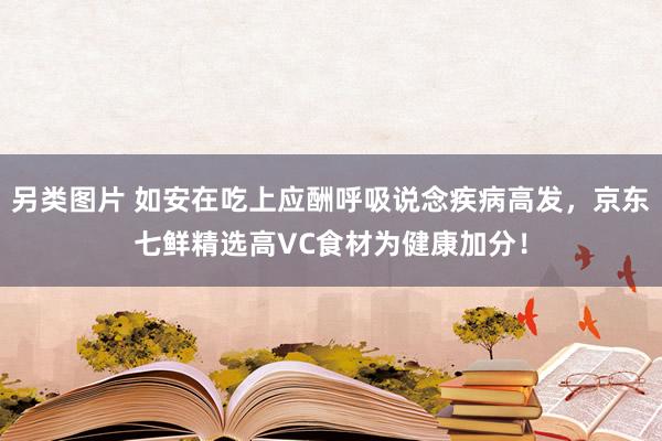 另类图片 如安在吃上应酬呼吸说念疾病高发，京东七鲜精选高VC食材为健康加分！