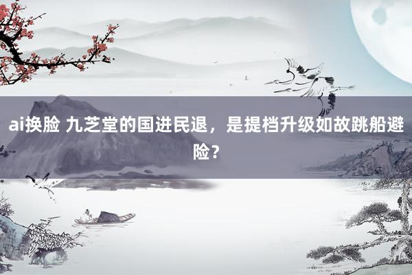ai换脸 九芝堂的国进民退，是提档升级如故跳船避险？