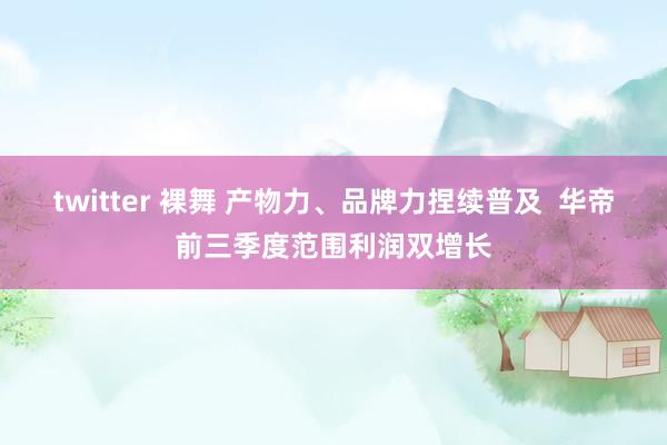 twitter 裸舞 产物力、品牌力捏续普及  华帝前三季度范围利润双增长