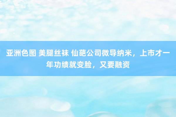 亚洲色图 美腿丝袜 仙葩公司微导纳米，上市才一年功绩就变脸，又要融资