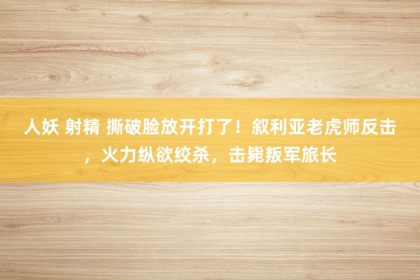 人妖 射精 撕破脸放开打了！叙利亚老虎师反击，火力纵欲绞杀，击毙叛军旅长