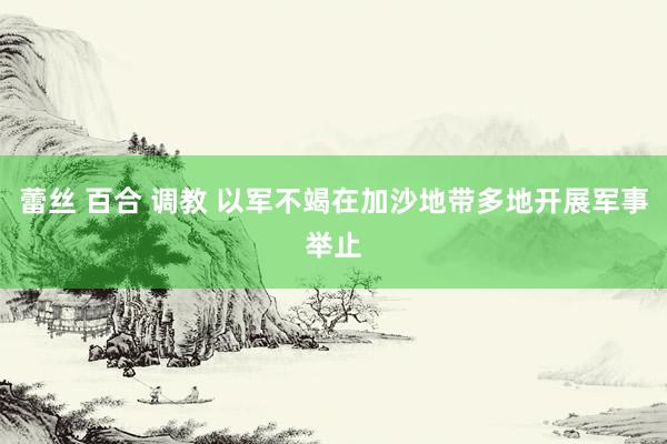 蕾丝 百合 调教 以军不竭在加沙地带多地开展军事举止