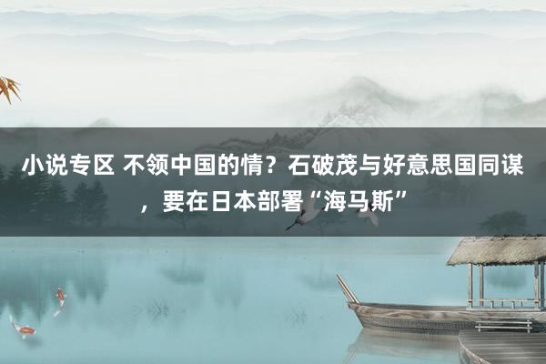 小说专区 不领中国的情？石破茂与好意思国同谋，要在日本部署“海马斯”