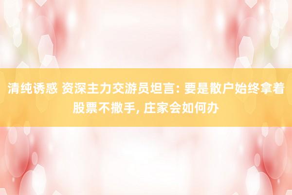 清纯诱惑 资深主力交游员坦言: 要是散户始终拿着股票不撒手, 庄家会如何办