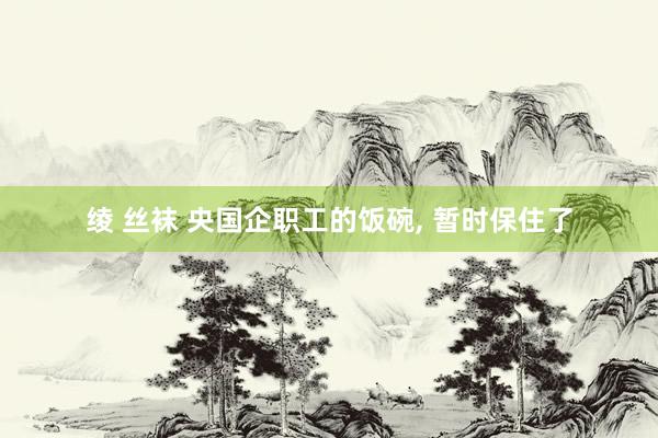 绫 丝袜 央国企职工的饭碗, 暂时保住了
