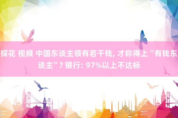 探花 视频 中国东谈主领有若干钱, 才称得上“有钱东谈主”? 银行: 97%以上不达标