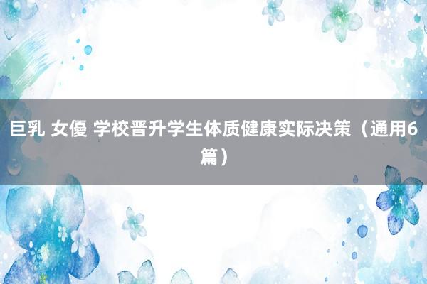 巨乳 女優 学校晋升学生体质健康实际决策（通用6篇）
