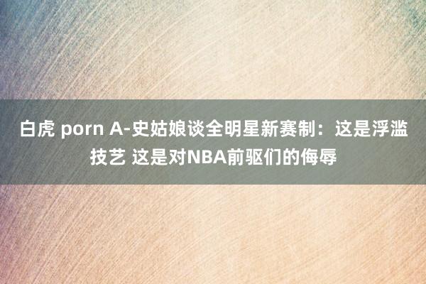 白虎 porn A-史姑娘谈全明星新赛制：这是浮滥技艺 这是对NBA前驱们的侮辱