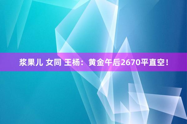 浆果儿 女同 王杨：黄金午后2670平直空！