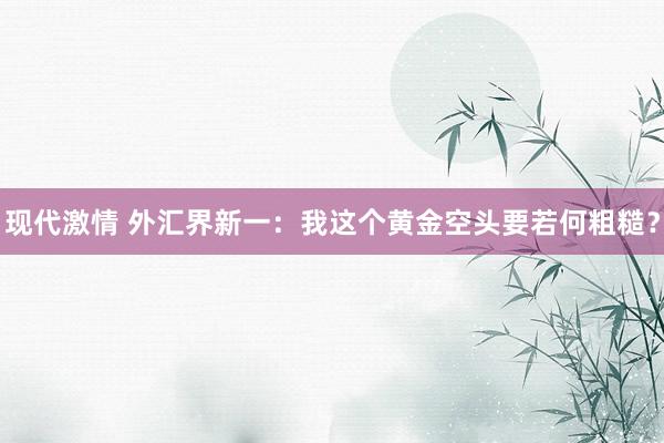 现代激情 外汇界新一：我这个黄金空头要若何粗糙？