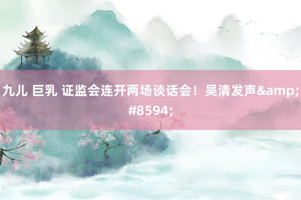 九儿 巨乳 证监会连开两场谈话会！吴清发声&#8594;