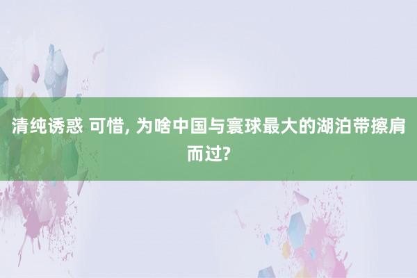 清纯诱惑 可惜, 为啥中国与寰球最大的湖泊带擦肩而过?