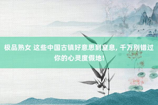 极品熟女 这些中国古镇好意思到窒息, 千万别错过你的心灵度假地!