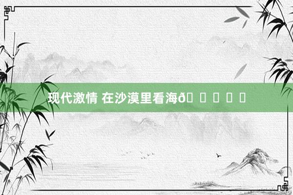 现代激情 在沙漠里看海🏜️✨