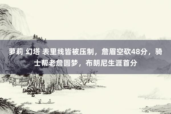 萝莉 幻塔 表里线皆被压制，詹眉空砍48分，骑士帮老詹圆梦，布朗尼生涯首分