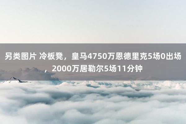 另类图片 冷板凳，皇马4750万恩德里克5场0出场，2000万居勒尔5场11分钟