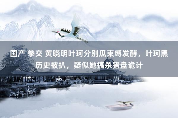 国产 拳交 黄晓明叶珂分别瓜束缚发酵，叶珂黑历史被扒，疑似她搞杀猪盘诡计
